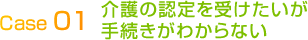 Case 01介護の認定を受けたいが手続きがわからない