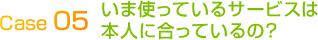 Case 04いま使っているサービスは
本人に合っているの?