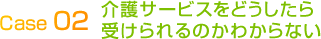 Case 02介護サービスをどうしたら受けられるのかわからない