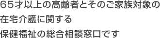 65才以上の高齢者とそのご家族対象の在宅介護に関する保健福祉の総合相談窓口です