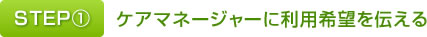 STEP①ケアマネージャーに利用希望を伝える