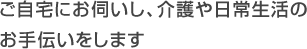 ご自宅にお伺いし、介護や日常生活のお手伝いをします