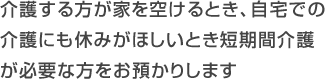 介護する方が家を空けるとき、自宅での
介護にも休みがほしいとき短期間介護が必要な方をお預かりします