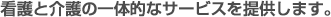 看護と介護の一体的なサービスを提供します。