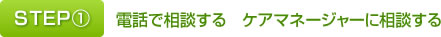 STEP①電話で相談する　電話で相談する　ケアマネージャーに相談する