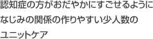 認知症の方がおだやかにすごせるように
なじみの関係の作りやすい少人数のユニットケア