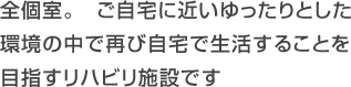 全個室。　ご自宅に近いゆったりとした
環境の中で再び自宅で生活することを目指すリハビリ施設です