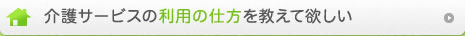 介護サービスの利用の仕方を教えて欲しい