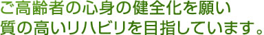 ご高齢者の心身の健全化を願い質の高いリハビリを目指しています。